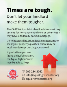 Graphic with text that reads, "Times are tough. Don't let your landlord make them tougher. The CARES Act prohibits landlords from evicting tenants for non-payment of rent or other fees if they have a federally-backed mortgage. Go to https://nlihc.org/federal-moratoriums to see if your property qualifies. There may be local mandates protecting you as well. If you believe you are facing unlawful eviction, the Equal Rights Center may be able to help. 202-234-3062, info@equalrightscenter.org, equalrightscenter.org."