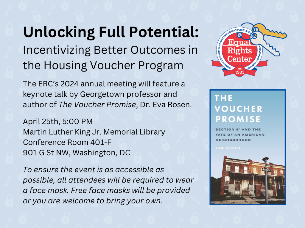 ERC logo and cover of the book The Voucher Promise. Adjacent text reads: Unlocking full potential, incentivizing better outcomes in the housing voucher program. The ERC's 2024 annual meeting will feature a keynote talk by Georgetown professor and author of The Voucher Promise, Dr. Eva Rosen. April 25th, 5:00 PM. Martin Luther King Jr. Memorial Library. Conference Room 401-F. 901 G St. NW, Washington, DC. To ensure the event is as accessible as possible, all attendees will be required to wear a face mask. Free face masks will be provided or you are welcome to bring your own.