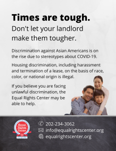 Graphic with text that reads, "Times are tough. Don't let your landlord make them tougher. Discrimination against Asian Americans is on the rise due to stereotypes about COVID-19. Housing discrimination, including harassment and termination of a lease, on the basis of race, color, or national origin is illegal. If you believe you are facing unlawful discrimination, the Equal Rights Center may be able to help. 202-234-3062, info@equalrightscenter.org, equalrightscenter.org."