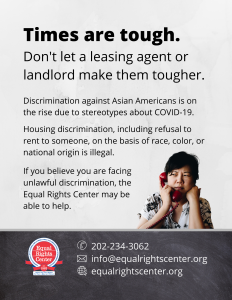 Graphic with text that reads, "Times are tough. Don't let a leasing agent or landlord make them tougher. Discrimination against Asian Americans is on the rise due to stereotypes about COVID-19. Housing discrimination, including refusal to rent to someone, on the basis of race, color, or national origin is illegal. If you believe you are facing unlawful discrimination, the Equal Rights Center may be able to help. 202-234-3062, info@equalrightscenter.org, equalrightscenter.org."