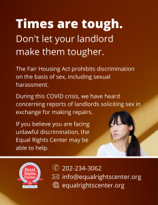 Graphic with text that reads, "Times are tough. Don't let your landlord make them tougher. The Fair Housing Act prohibits discrimination on the basis of sex, including sexual harassment. During this COVID crisis, we have heard concerning reports of landlords soliciting sex in exchange for making repairs. If you believe you are facing unlawful discrimination, the Equal Rights Center may be able to help. 202-234-3062, info@equalrightscenter.org, equalrightscenter.org."