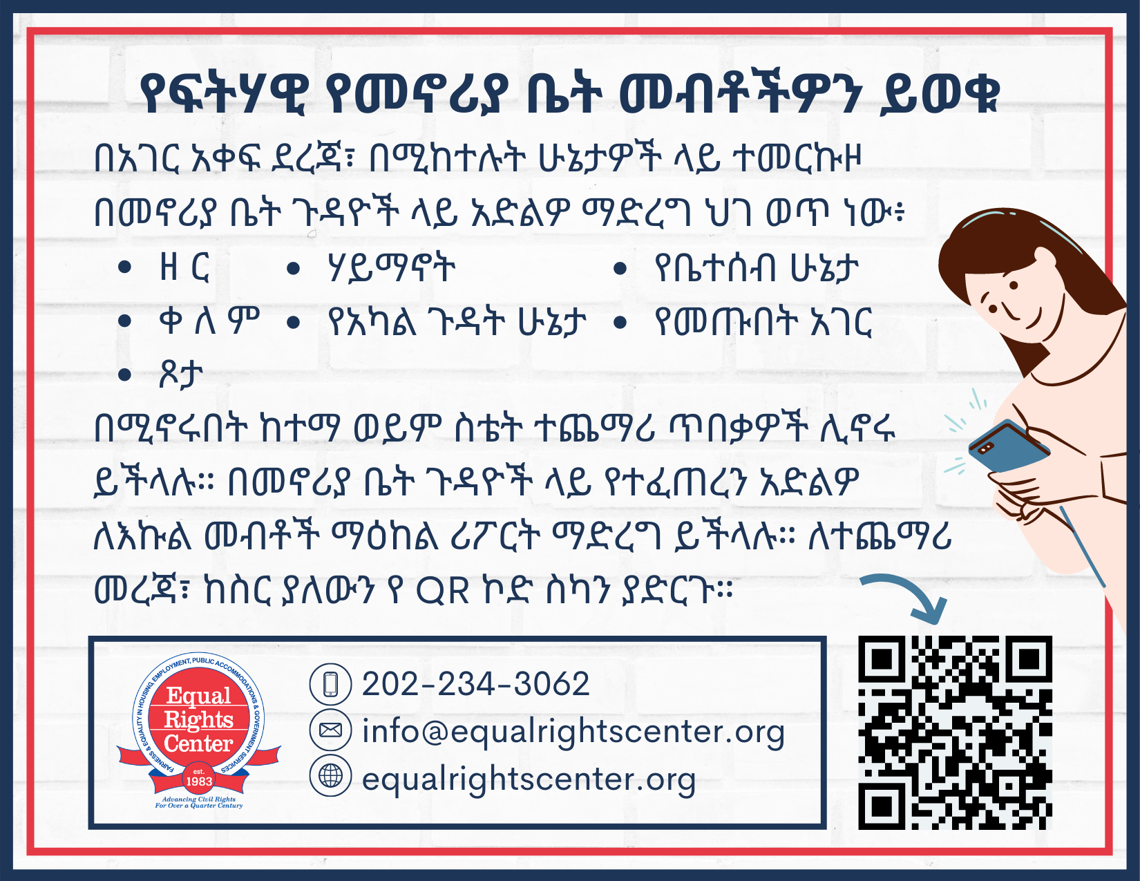 Front of postcard reads, "የፍትሃዊ የመኖሪያ ቤት መብቶችዎን ይወቁ በአገር አቀፍ ደረጃ፣ በሚከተሉት ሁኔታዎች ላይ ተመርኩዞ በመኖሪያ ቤት ጉዳዮች ላይ አድልዎ ማድረግ ህገ ወጥ ነው፥ • ዘ ር • ሃይማኖት • የቤተሰብ ሁኔታ • ቀ ለ ም • የአካል ጉዳት ሁኔታ • የመጡበት አገር • ጾታ በሚኖሩበት ከተማ ወይም ስቴት ተጨማሪ ጥበቃዎች ሊኖሩ ይችላሉ። በመኖሪያ ቤት ጉዳዮች ላይ የተፈጠረን አድልዎ ለእኩል መብቶች ማዕከል ሪፖርት ማድረግ ይችላሉ። ለተጨማሪ መረጃ፣ ከስር ያለውን የ QR ኮድ ስካን ያድርጉ። 202-234-3062. info@equalrightscenter.org. equalrightscenter.org."