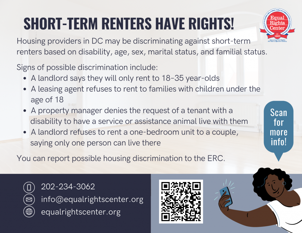 Front of a know-your-rights style postcard that reads: Short-term renters have rights! Housing providers in DC may be discriminating against short-term renters based on disability, age, sex, marital status, and familial status. Signs of possible discrimination include: A landlord says they will only rent to 18–35 year-olds; A leasing agent refuses to rent to families with children under the age of 18; A property manager denies the request of a tenant with a disability to have a service or assistance animal live with them; A landlord refuses to rent a one-bedroom unit to a couple, saying only one person can live there. You can report possible housing discrimination to the ERC. 202-234-3062, info@equalrightscenter.org, equalrightscenter.org.