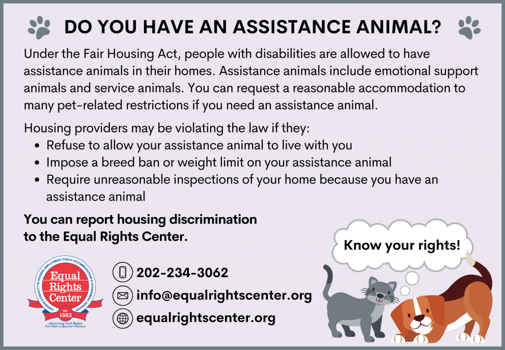 Graphic reads: Do You Have an Assistance Animal? Under the Fair Housing Act, people with disabilities are allowed to have assistance animals in their homes. Assistance animals include emotional support animals and service animals. You can request a reasonable accommodation to many pet-related restrictions if you need an assistance animal. Housing providers may be violating the law if they: Refuse to allow your assistance animal to live with you; Impose a breed ban or weight limit on your assistance animal; Require unreasonable inspections of your home because you have an assistance animal You can report housing discrimination to the Equal Rights Center. 202-234-3062 info@equalrightscenter.org equalrightscenter.org.