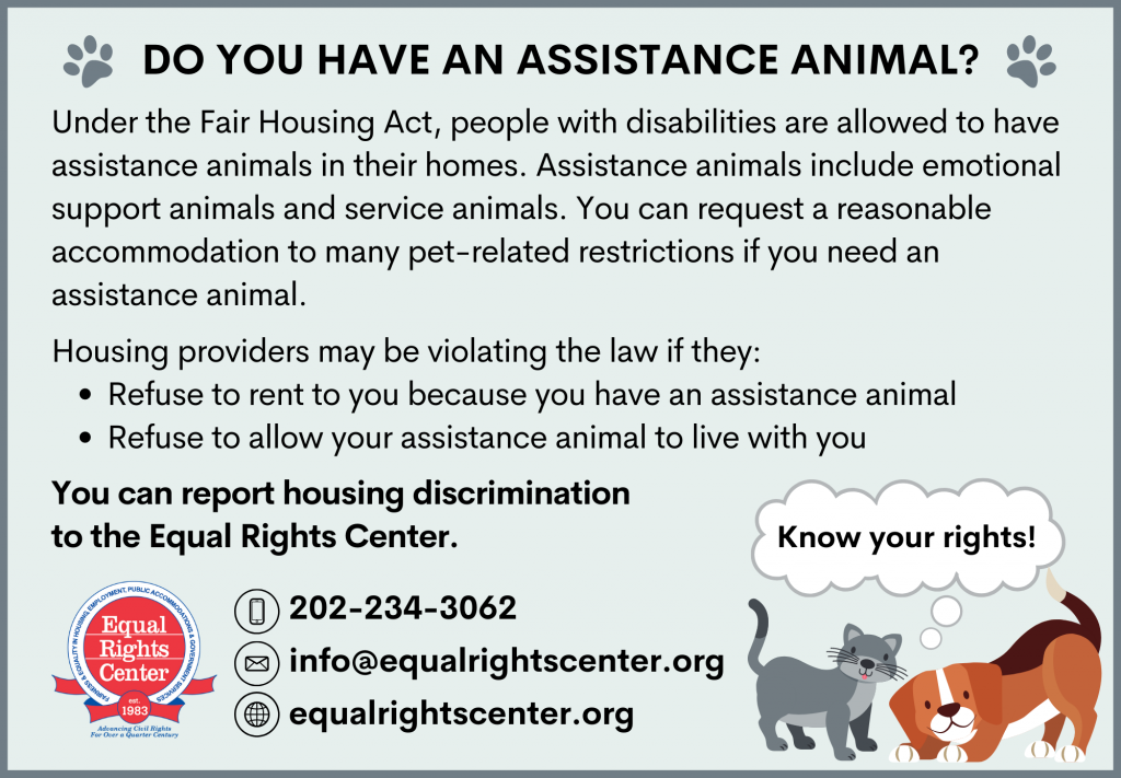 Graphic reads: Do you have an assistance animal? Under the Fair Housing Act, people with disabilities are allowed to have assistance animals in their homes. Assistance animals include emotional support animals and service animals. You can request a reasonable accommodation to many pet-related restrictions if you need an assistance animal. Housing providers may be violating the law if they: Refuse to rent to you because you have an assistance animal, or Refuse to allow your assistance animal to live with you. You can report housing discrimination to the Equal Rights Center. 202-234-3062 info@equalrightscenter.org equalrightscenter.org