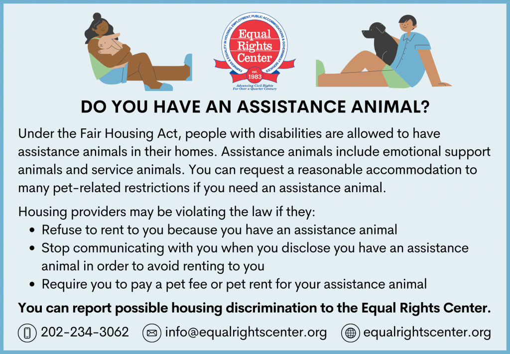 Illustrations of people with their pets and ERC logo. Text reads: Do you have an assistance animal? Under the Fair Housing Act, people with disabilities are allowed to have assistance animals in their homes. Assistance animals include emotional support animals and service animals. You can request a reasonable accommodation to many pet-related restrictions if you need an assistance animal. Housing providers may be violating the law if they: Refuse to rent to you because you have an assistance animal, Stop communicating with you when you disclose you have an assistance animal in order to avoid renting to you, Require you to pay a pet fee or pet rent for your assistance animal. You can report possible housing discrimination to the Equal Rights Center. 202-234-3062 info@equalrightscenter.org equalrightscenter.org